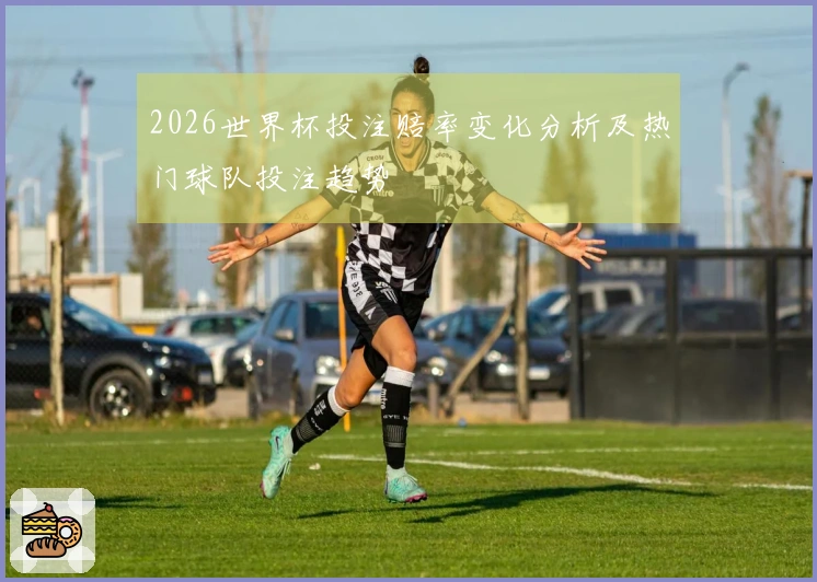2026世界杯投注赔率变化分析及热门球队投注趋势